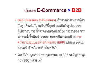 ประเภท E-Commerce > B2B
• B2B (Business to Business) คือการคาระหวางผูคา
  กับลูกคาเชนกัน แตในที่นี้ลูกคาจะเปนในรูปแบบของ
  ผูประกอบการ ซึ่งจะครอบคลุมถึงเรื่อง การขายสง การ
  ทําการสั่งซื้อสินคาผานทางระบบอิเล็กทรอนิกส การ
  จําหนายระบบบริหารทรัพยากร (ERP) เปนตน ซึ่งจะมี
  ความซับซอนในระดับตางๆกันไป
• โดยทั่วไป มูลคาการทําธุรกรรมแบบ B2B จะมีมูลคาสูง
  กวา B2C หลายเทา
 