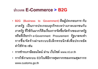 ประเภท E-Commerce > B2G

• B2G (Business to Government) คือผูประกอบการ กับ
  ภาครั ฐ เป น การประกอบธุ ร กิ จ ระหว า งภาคเอกชนกั บ
  ภาครัฐ ที่ใชกันมากก็คือเรื่องการจัดซื้อจัดจางของภาครัฐ
  หรือที่เรียกวา e-Government Procurement รัฐบาลจะทํา
  การซื้ อ /จั ด จ า งผ า นระบบอิ เ ล็ ก ทรอนิ ก ส เ พื่ อ ประหยั ด
  คาใชจาย เชน
• การชําระภาษีออนไลน ผาน เว็บไซต www.rd.or.th
• การใชงานระบบ EDIในพิธีการศุลกากรของกรมศุลกากร
  www.customs.go.th
 