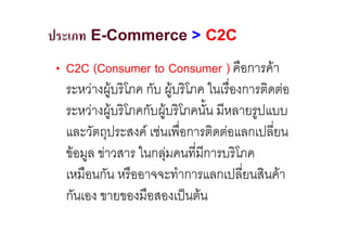 ประเภท E-Commerce > C2C
• C2C (Consumer to Consumer ) คือการคา
  ระหวางผูบริโภค กับ ผูบริโภค ในเรื่องการติดตอ
                       
  ระหวางผูบริโภคกับผูบริโภคนั้น มีหลายรูปแบบ
                     
  และวัตถุประสงค เชนเพื่อการติดตอแลกเปลี่ยน
  ขอมูล ขาวสาร ในกลุมคนที่มีการบริโภค
  เหมือนกัน หรืออาจจะทําการแลกเปลี่ยนสินคา
  กันเอง ขายของมือสองเปนตน
 
