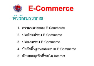 E-Commerce
หัวขอบรรยาย
 1.   ความหมายของ E-Commerce
 2.   ประโยชนของ E-Commerce
 3.   ประเภทของ E-Commerce
 4.   ปจจัยพื้นฐานของระบบ E-Commerce
 5.   ลักษณะธุรกิจทีพบใน Internet
                    ่
 