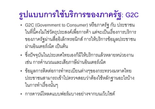 รูปแบบการใชบริการของภาครัฐ: G2C
• G2C (Government to Consumer) หรือภาครัฐ กับ ประชาชน
  ในที่น้ีคงไมใชวัตถุประสงคเพือการคา แตจะเปนเรื่องการบริการ
                                 ่
  ของภาครัฐผานสื่ออิเล็กทรอนิกส การใหบริการขอมูลประชาชน
  ผานอินเตอรเน็ต เปนตน
• ซึ่งปจจุบันในประเทศไทยเองก็มีใหบริการแลวหลายหนวยงาน
  เชน การคํานวณและเสียภาษีผานอินเตอรเน็ต
• ขอมูลการติดตอการทําทะเบียนตางๆของกระทรวงมหาดไทย
  ประชาชนสามารถเขาไปตรวจสอบวาตองใชหลักฐานอะไรบาง
  ในการทําเรื่องนั้นๆ
• การดาวนโหลดแบบฟอรมบางอยางจากบนเว็บไซต
 