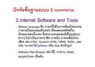 ปจจัยพื้นฐานระบบ E-commerce
 2.Internet Software and Tools
 – Markup Language คือ ภาษาที่ใชในการเขียนโปรแกรม
   ภาษาหนึงของคอมพิวเตอร เพื่อแสดงผลลัพธใน
             ่
   ลักษณะของเว็บเพจ ซึ่งสามารถแสดงผลไดในรูปแบบ
   ตางๆ ไมวาเปนภาพกราฟก ภาพนิ่ง ภาพเคลื่อนไหว
               
   เสียง เชน HTML, Dynamic HTML, VRML, SGML, และ
   XML (อาจจะใช Software หรือ Web สําเร็จรูป)
 – Software Web Browser เชน IE, FireFox, Safari,
   googleChorm เปนตน
 
