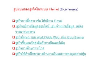 รูปแบบของธุรกิจในระบบ Internet (E-commerce)

 ธุรกิจการสือสาร เชน ใหบริการ E-mail
             ่
  ธุรกิจบริการขอมูลออนไลน เชน จําหนายขอมูล สมัคร
 วารสาร/เอกสาร
 ธุรกิจโฆษณาบน World Wide Web เชน ระบบ Banner
 ธุรกิจซื้อและจัดสงสินคาทางอินเทอรเน็ต
 ธุรกิจการศึกษาทางไกล
 ธุรกิจใหคําปรึกษาทางดานการเงินและการลงทุนตลาดหุน   
 