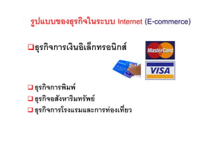 รูปแบบของธุรกิจในระบบ Internet (E-commerce)

 ธุรกิจการเงินอิเล็กทรอนิกส


 ธุรกิจการพิมพ
 ธุรกิจอสังหาริมทรัพย
 ธุรกิจการโรงแรมและการทองเที่ยว
 