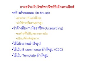 การสรางเว็บไซตพาณิชยอเล็กทรอนิกส
                              ิ
•สรางดวยตนเอง (in-house)
  •สะดวก ปรับแตงไดเอง
  •คาใชจายทีมงานอาจสูง
•วาจางทีมงานมืออาชีพ(Outsourcing)
  •องคกรที่ไมมีบุคลากรภายใน
  •ปรับแกทีหลังยุงยาก
•ใชโปรแกรมสําเร็จรูป
•ใชเว็บ E-commerce สําเร็จรูป (C2C)
•ใชเว็บ Template สําเร็จรูป
 