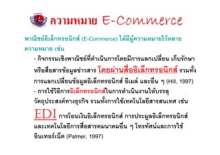 ความหมาย E-Commerce
พาณิชยอิเล็กทรอนิกส (E-Commerce) ไดมีผูความหมายไวหลาย
ความหมาย เชน
   - กิจกรรมเชิงพาณิชยที่ดําเนินการโดยมีการแลกเปลี่ยน เก็บรักษา
   หรือสื่อสารขอมูลขาวสาร โดยผานสื่ออิเล็กทรอนิกส รวมทั้ง
   การแลกเปลี่ยนขอมูลอิเล็กทรอนิกส อีเมล และอื่น ๆ (Hill, 1997)
   - การใชวิธีการอิเล็กทรอนิกสในการดําเนินงานใหบรรลุ
   วัตถุประสงคทางธุรกิจ รวมทั้งการใชเทคโนโลยีสารสนเทศ เชน
   EDI การโอนเงินอิเล็กทรอนิกส การประมูลอิเล็กทรอนิกส
   และเทคโนโลยีการสื่อสารคมนาคมอื่น ๆ โทรทัศนและการใช
   อินเทอรเน็ต (Palmer, 1997)
 