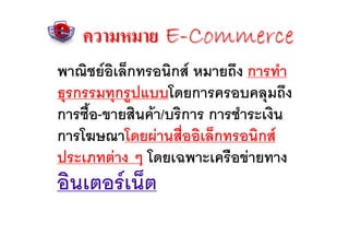 ความหมาย E-Commerce
พาณิชยอิเล็กทรอนิกส หมายถึง การทํา
ธุรกรรมทุกรูปแบบโดยการครอบคลุมถึง
การซือ-ขายสินคา/บริการ การชําระเงิน
     ้
การโฆษณาโดยผานสื่ออิเล็กทรอนิกส
ประเภทตาง ๆ โดยเฉพาะเครือขายทาง
อินเตอรเน็ต
 