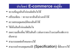 ประโยชน E-commerce ตอผูซื้อ
• ทราบขอมูลสินคากอนตัดสินใจได
• เปรียบเทียบ / ทราบราคาสินคาลวงหนาได
• ตรวจสอบคุณสมบัตของสินคาได
                      ิ
• ไดเห็นสินคากอนตัดสินใจ
• ลดความเสียงที่จะไดรับสินคา (เชนการจองโรงแรมหองพัก/การ
            ่
  เดินทาง)
• สามารถลดพอคาคนกลางได
• สามารถกําหนดคุณสมบัติ (Specification) ที่ตองการได
                                                   
 