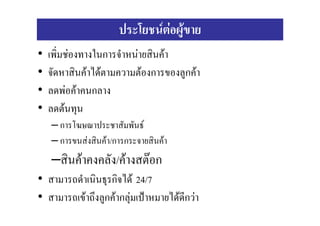 ประโยชนตอผูขาย
•   เพิ่มชองทางในการจําหนายสินคา
•   จัดหาสินคาไดตามความตองการของลูกคา
•   ลดพอคาคนกลาง
•   ลดตนทุน
    – การโฆษณาประชาสัมพันธ
    – การขนสงสินคา/การกระจายสินคา
    –สินคาคงคลัง/คางสตอก
• สามารถดําเนินธุรกิจได 24/7
• สามารถเขาถึงลูกคากลุมเปาหมายไดดีกวา
 