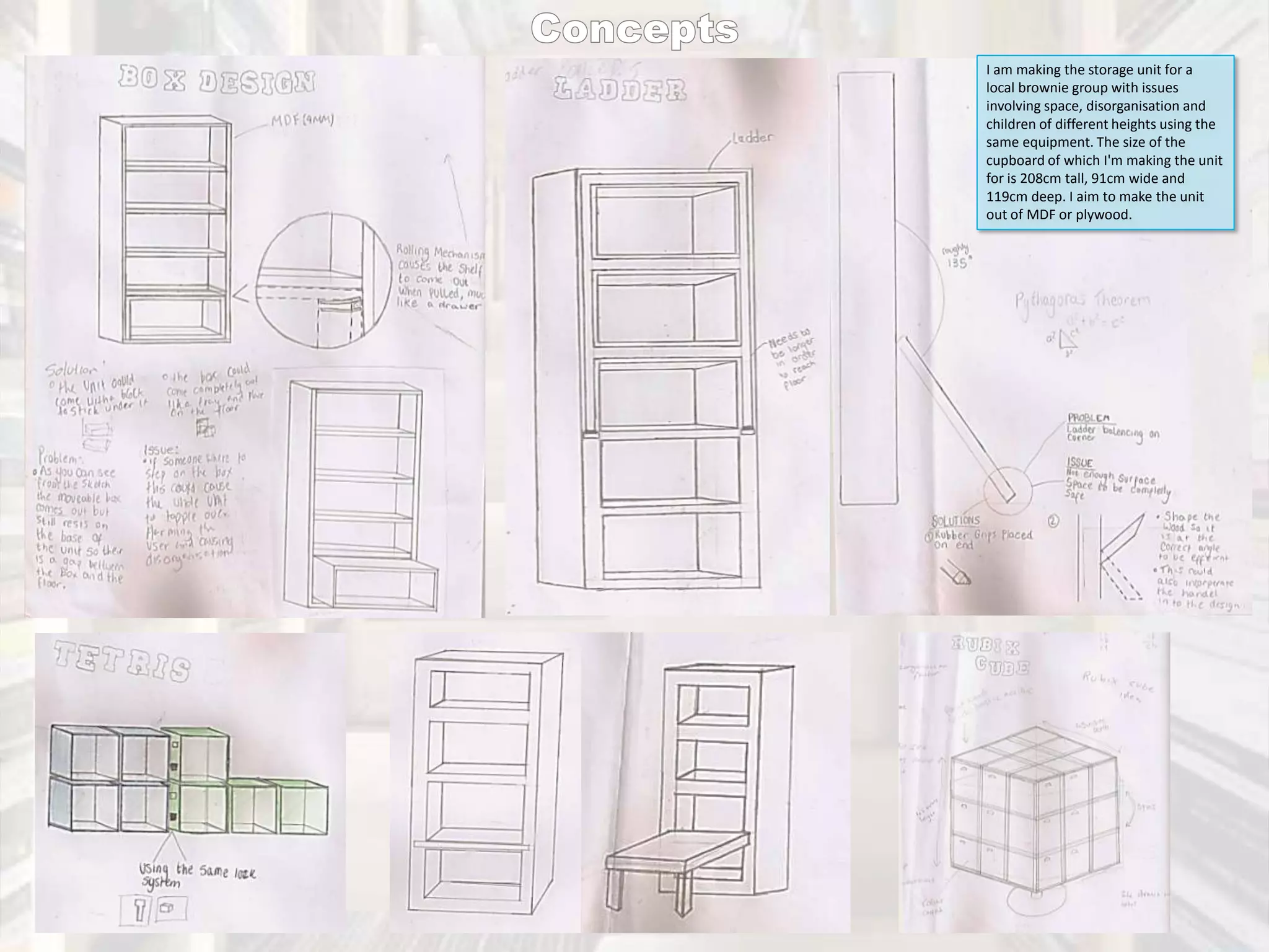 I am making the storage unit for a
local brownie group with issues
involving space, disorganisation and
children of different heights using the
same equipment. The size of the
cupboard of which I'm making the unit
for is 208cm tall, 91cm wide and
119cm deep. I aim to make the unit
out of MDF or plywood.

 