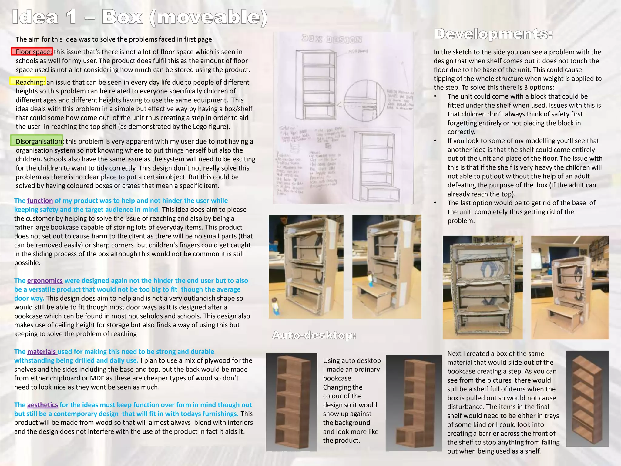 The aim for this idea was to solve the problems faced in first page:
Floor space: this issue that’s there is not a lot of floor space which is seen in
schools as well for my user. The product does fulfil this as the amount of floor
space used is not a lot considering how much can be stored using the product.

In the sketch to the side you can see a problem with the
design that when shelf comes out it does not touch the
floor due to the base of the unit. This could cause
tipping of the whole structure when weight is applied to
the step. To solve this there is 3 options:
•
The unit could come with a block that could be
fitted under the shelf when used. Issues with this is
that children don’t always think of safety first
forgetting entirely or not placing the block in
correctly.
•
If you look to some of my modelling you’ll see that
another idea is that the shelf could come entirely
out of the unit and place of the floor. The issue with
this is that if the shelf is very heavy the children will
not able to put out without the help of an adult
defeating the purpose of the box (if the adult can
already reach the top).
•
The last option would be to get rid of the base of
the unit completely thus getting rid of the
problem.

Reaching: an issue that can be seen in every day life due to people of different
heights so this problem can be related to everyone specifically children of
different ages and different heights having to use the same equipment. This
idea deals with this problem in a simple but effective way by having a box/shelf
that could some how come out of the unit thus creating a step in order to aid
the user in reaching the top shelf (as demonstrated by the Lego figure).
Disorganisation: this problem is very apparent with my user due to not having a
organisation system so not knowing where to put things herself but also the
children. Schools also have the same issue as the system will need to be exciting
for the children to want to tidy correctly. This design don’t not really solve this
problem as there is no clear place to put a certain object. But this could be
solved by having coloured boxes or crates that mean a specific item.

The function of my product was to help and not hinder the user while
keeping safety and the target audience in mind. This idea does aim to please
the customer by helping to solve the issue of reaching and also by being a
rather large bookcase capable of storing lots of everyday items. This product
does not set out to cause harm to the client as there will be no small parts (that
can be removed easily) or sharp corners but children's fingers could get caught
in the sliding process of the box although this would not be common it is still
possible.
The ergonomics were designed again not the hinder the end user but to also
be a versatile product that would not be too big to fit though the average
door way. This design does aim to help and is not a very outlandish shape so
would still be able to fit though most door ways as it is designed after a
bookcase which can be found in most households and schools. This design also
makes use of ceiling height for storage but also finds a way of using this but
keeping to solve the problem of reaching
The materials used for making this need to be strong and durable
withstanding being drilled and daily use. I plan to use a mix of plywood for the
shelves and the sides including the base and top, but the back would be made
from either chipboard or MDF as these are cheaper types of wood so don’t
need to look nice as they wont be seen as much.
The aesthetics for the ideas must keep function over form in mind though out
but still be a contemporary design that will fit in with todays furnishings. This
product will be made from wood so that will almost always blend with interiors
and the design does not interfere with the use of the product in fact it aids it.

Using auto desktop
I made an ordinary
bookcase.
Changing the
colour of the
design so it would
show up against
the background
and look more like
the product.

Next I created a box of the same
material that would slide out of the
bookcase creating a step. As you can
see from the pictures there would
still be a shelf full of items when the
box is pulled out so would not cause
disturbance. The items in the final
shelf would need to be either in trays
of some kind or I could look into
creating a barrier across the front of
the shelf to stop anything from falling
out when being used as a shelf.

 
