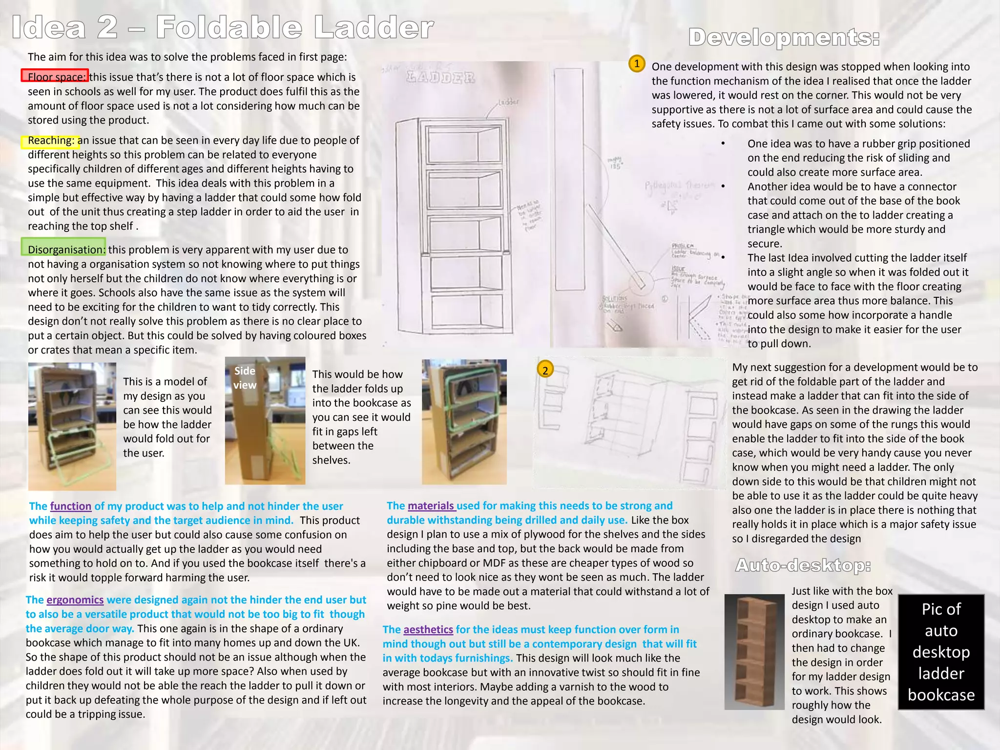 The aim for this idea was to solve the problems faced in first page:

1 One development with this design was stopped when looking into
the function mechanism of the idea I realised that once the ladder
was lowered, it would rest on the corner. This would not be very
supportive as there is not a lot of surface area and could cause the
safety issues. To combat this I came out with some solutions:

Floor space: this issue that’s there is not a lot of floor space which is
seen in schools as well for my user. The product does fulfil this as the
amount of floor space used is not a lot considering how much can be
stored using the product.
Reaching: an issue that can be seen in every day life due to people of
different heights so this problem can be related to everyone
specifically children of different ages and different heights having to
use the same equipment. This idea deals with this problem in a
simple but effective way by having a ladder that could some how fold
out of the unit thus creating a step ladder in order to aid the user in
reaching the top shelf .

•
•

Disorganisation: this problem is very apparent with my user due to
not having a organisation system so not knowing where to put things
not only herself but the children do not know where everything is or
where it goes. Schools also have the same issue as the system will
need to be exciting for the children to want to tidy correctly. This
design don’t not really solve this problem as there is no clear place to
put a certain object. But this could be solved by having coloured boxes
or crates that mean a specific item.
This is a model of
my design as you
can see this would
be how the ladder
would fold out for
the user.

Side
view

•

This would be how
the ladder folds up
into the bookcase as
you can see it would
fit in gaps left
between the
shelves.

The function of my product was to help and not hinder the user
while keeping safety and the target audience in mind. This product
does aim to help the user but could also cause some confusion on
how you would actually get up the ladder as you would need
something to hold on to. And if you used the bookcase itself there's a
risk it would topple forward harming the user.
The ergonomics were designed again not the hinder the end user but
to also be a versatile product that would not be too big to fit though
the average door way. This one again is in the shape of a ordinary
bookcase which manage to fit into many homes up and down the UK.
So the shape of this product should not be an issue although when the
ladder does fold out it will take up more space? Also when used by
children they would not be able the reach the ladder to pull it down or
put it back up defeating the whole purpose of the design and if left out
could be a tripping issue.

2

The materials used for making this needs to be strong and
durable withstanding being drilled and daily use. Like the box
design I plan to use a mix of plywood for the shelves and the sides
including the base and top, but the back would be made from
either chipboard or MDF as these are cheaper types of wood so
don’t need to look nice as they wont be seen as much. The ladder
would have to be made out a material that could withstand a lot of
weight so pine would be best.
The aesthetics for the ideas must keep function over form in
mind though out but still be a contemporary design that will fit
in with todays furnishings. This design will look much like the
average bookcase but with an innovative twist so should fit in fine
with most interiors. Maybe adding a varnish to the wood to
increase the longevity and the appeal of the bookcase.

One idea was to have a rubber grip positioned
on the end reducing the risk of sliding and
could also create more surface area.
Another idea would be to have a connector
that could come out of the base of the book
case and attach on the to ladder creating a
triangle which would be more sturdy and
secure.
The last Idea involved cutting the ladder itself
into a slight angle so when it was folded out it
would be face to face with the floor creating
more surface area thus more balance. This
could also some how incorporate a handle
into the design to make it easier for the user
to pull down.
My next suggestion for a development would be to
get rid of the foldable part of the ladder and
instead make a ladder that can fit into the side of
the bookcase. As seen in the drawing the ladder
would have gaps on some of the rungs this would
enable the ladder to fit into the side of the book
case, which would be very handy cause you never
know when you might need a ladder. The only
down side to this would be that children might not
be able to use it as the ladder could be quite heavy
also one the ladder is in place there is nothing that
really holds it in place which is a major safety issue
so I disregarded the design

Just like with the box
design I used auto
desktop to make an
ordinary bookcase. I
then had to change
the design in order
for my ladder design
to work. This shows
roughly how the
design would look.

Pic of
auto
desktop
ladder
bookcase

 