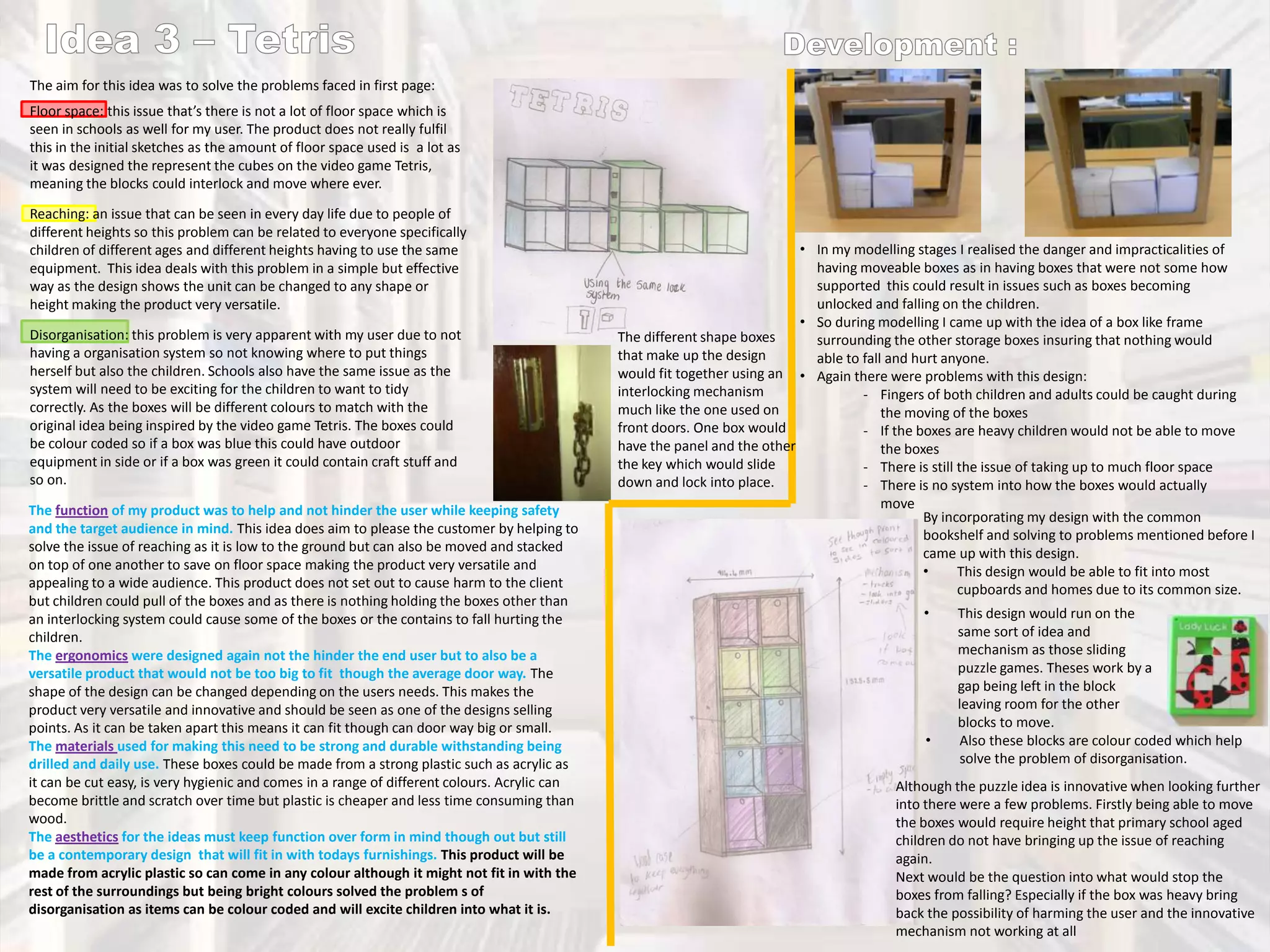 The aim for this idea was to solve the problems faced in first page:
Floor space: this issue that’s there is not a lot of floor space which is
seen in schools as well for my user. The product does not really fulfil
this in the initial sketches as the amount of floor space used is a lot as
it was designed the represent the cubes on the video game Tetris,
meaning the blocks could interlock and move where ever.
Reaching: an issue that can be seen in every day life due to people of
different heights so this problem can be related to everyone specifically
children of different ages and different heights having to use the same
equipment. This idea deals with this problem in a simple but effective
way as the design shows the unit can be changed to any shape or
height making the product very versatile.
Disorganisation: this problem is very apparent with my user due to not
having a organisation system so not knowing where to put things
herself but also the children. Schools also have the same issue as the
system will need to be exciting for the children to want to tidy
correctly. As the boxes will be different colours to match with the
original idea being inspired by the video game Tetris. The boxes could
be colour coded so if a box was blue this could have outdoor
equipment in side or if a box was green it could contain craft stuff and
so on.
The function of my product was to help and not hinder the user while keeping safety
and the target audience in mind. This idea does aim to please the customer by helping to
solve the issue of reaching as it is low to the ground but can also be moved and stacked
on top of one another to save on floor space making the product very versatile and
appealing to a wide audience. This product does not set out to cause harm to the client
but children could pull of the boxes and as there is nothing holding the boxes other than
an interlocking system could cause some of the boxes or the contains to fall hurting the
children.
The ergonomics were designed again not the hinder the end user but to also be a
versatile product that would not be too big to fit though the average door way. The
shape of the design can be changed depending on the users needs. This makes the
product very versatile and innovative and should be seen as one of the designs selling
points. As it can be taken apart this means it can fit though can door way big or small.
The materials used for making this need to be strong and durable withstanding being
drilled and daily use. These boxes could be made from a strong plastic such as acrylic as
it can be cut easy, is very hygienic and comes in a range of different colours. Acrylic can
become brittle and scratch over time but plastic is cheaper and less time consuming than
wood.
The aesthetics for the ideas must keep function over form in mind though out but still
be a contemporary design that will fit in with todays furnishings. This product will be
made from acrylic plastic so can come in any colour although it might not fit in with the
rest of the surroundings but being bright colours solved the problem s of
disorganisation as items can be colour coded and will excite children into what it is.

• In my modelling stages I realised the danger and impracticalities of
having moveable boxes as in having boxes that were not some how
supported this could result in issues such as boxes becoming
unlocked and falling on the children.
• So during modelling I came up with the idea of a box like frame
The different shape boxes
surrounding the other storage boxes insuring that nothing would
that make up the design
able to fall and hurt anyone.
would fit together using an • Again there were problems with this design:
interlocking mechanism
- Fingers of both children and adults could be caught during
much like the one used on
the moving of the boxes
front doors. One box would
- If the boxes are heavy children would not be able to move
have the panel and the other
the boxes
the key which would slide
- There is still the issue of taking up to much floor space
down and lock into place.
- There is no system into how the boxes would actually
move
By incorporating my design with the common
bookshelf and solving to problems mentioned before I
came up with this design.
•
This design would be able to fit into most
cupboards and homes due to its common size.
•

•

This design would run on the
same sort of idea and
mechanism as those sliding
puzzle games. Theses work by a
gap being left in the block
leaving room for the other
blocks to move.
Also these blocks are colour coded which help
solve the problem of disorganisation.

Although the puzzle idea is innovative when looking further
into there were a few problems. Firstly being able to move
the boxes would require height that primary school aged
children do not have bringing up the issue of reaching
again.
Next would be the question into what would stop the
boxes from falling? Especially if the box was heavy bring
back the possibility of harming the user and the innovative
mechanism not working at all

 