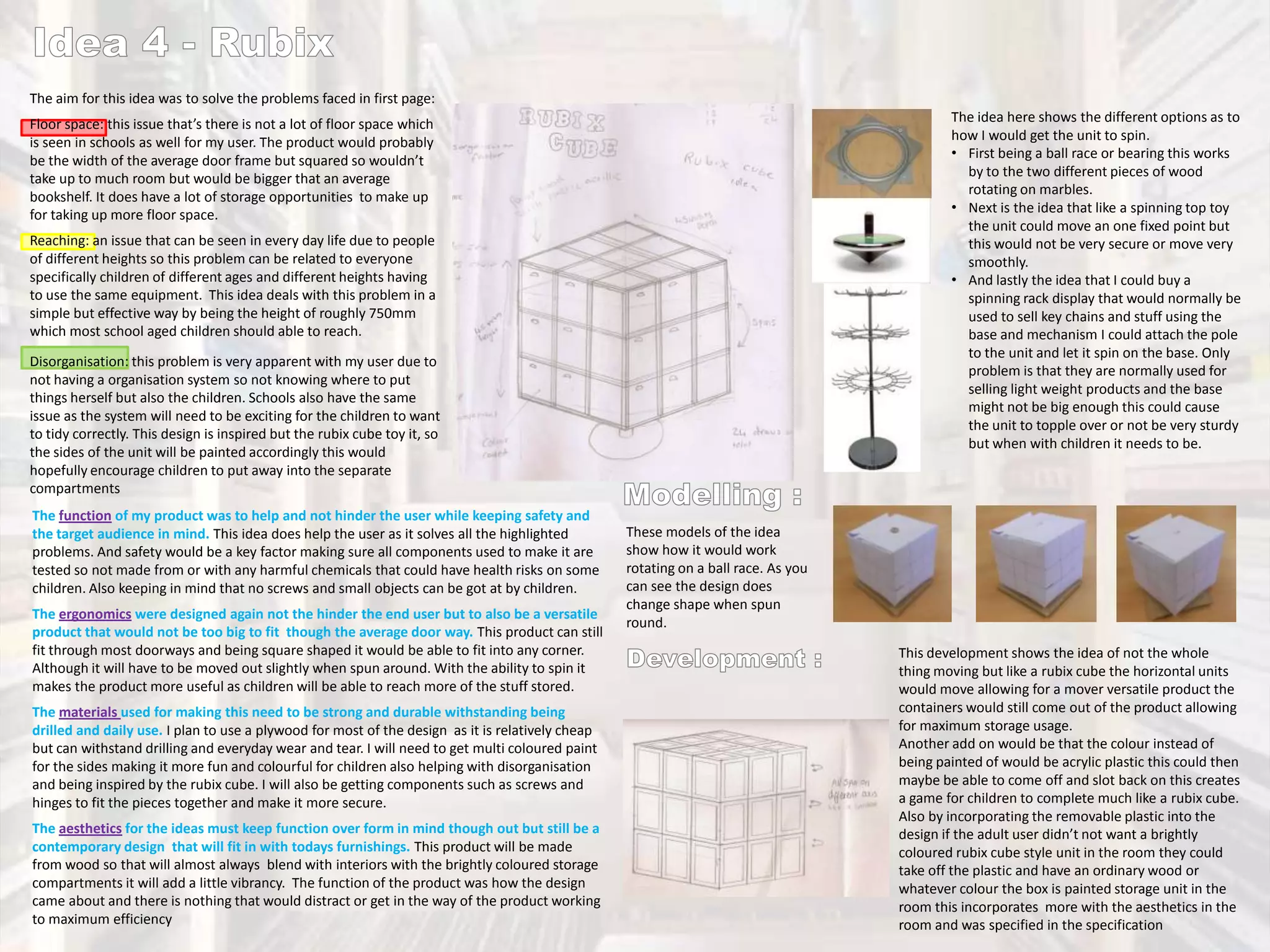 The aim for this idea was to solve the problems faced in first page:
The idea here shows the different options as to
how I would get the unit to spin.
• First being a ball race or bearing this works
by to the two different pieces of wood
rotating on marbles.
• Next is the idea that like a spinning top toy
the unit could move an one fixed point but
this would not be very secure or move very
smoothly.
• And lastly the idea that I could buy a
spinning rack display that would normally be
used to sell key chains and stuff using the
base and mechanism I could attach the pole
to the unit and let it spin on the base. Only
problem is that they are normally used for
selling light weight products and the base
might not be big enough this could cause
the unit to topple over or not be very sturdy
but when with children it needs to be.

Floor space: this issue that’s there is not a lot of floor space which
is seen in schools as well for my user. The product would probably
be the width of the average door frame but squared so wouldn’t
take up to much room but would be bigger that an average
bookshelf. It does have a lot of storage opportunities to make up
for taking up more floor space.
Reaching: an issue that can be seen in every day life due to people
of different heights so this problem can be related to everyone
specifically children of different ages and different heights having
to use the same equipment. This idea deals with this problem in a
simple but effective way by being the height of roughly 750mm
which most school aged children should able to reach.
Disorganisation: this problem is very apparent with my user due to
not having a organisation system so not knowing where to put
things herself but also the children. Schools also have the same
issue as the system will need to be exciting for the children to want
to tidy correctly. This design is inspired but the rubix cube toy it, so
the sides of the unit will be painted accordingly this would
hopefully encourage children to put away into the separate
compartments
The function of my product was to help and not hinder the user while keeping safety and
the target audience in mind. This idea does help the user as it solves all the highlighted
problems. And safety would be a key factor making sure all components used to make it are
tested so not made from or with any harmful chemicals that could have health risks on some
children. Also keeping in mind that no screws and small objects can be got at by children.
The ergonomics were designed again not the hinder the end user but to also be a versatile
product that would not be too big to fit though the average door way. This product can still
fit through most doorways and being square shaped it would be able to fit into any corner.
Although it will have to be moved out slightly when spun around. With the ability to spin it
makes the product more useful as children will be able to reach more of the stuff stored.
The materials used for making this need to be strong and durable withstanding being
drilled and daily use. I plan to use a plywood for most of the design as it is relatively cheap
but can withstand drilling and everyday wear and tear. I will need to get multi coloured paint
for the sides making it more fun and colourful for children also helping with disorganisation
and being inspired by the rubix cube. I will also be getting components such as screws and
hinges to fit the pieces together and make it more secure.
The aesthetics for the ideas must keep function over form in mind though out but still be a
contemporary design that will fit in with todays furnishings. This product will be made
from wood so that will almost always blend with interiors with the brightly coloured storage
compartments it will add a little vibrancy. The function of the product was how the design
came about and there is nothing that would distract or get in the way of the product working
to maximum efficiency

These models of the idea
show how it would work
rotating on a ball race. As you
can see the design does
change shape when spun
round.
This development shows the idea of not the whole
thing moving but like a rubix cube the horizontal units
would move allowing for a mover versatile product the
containers would still come out of the product allowing
for maximum storage usage.
Another add on would be that the colour instead of
being painted of would be acrylic plastic this could then
maybe be able to come off and slot back on this creates
a game for children to complete much like a rubix cube.
Also by incorporating the removable plastic into the
design if the adult user didn’t not want a brightly
coloured rubix cube style unit in the room they could
take off the plastic and have an ordinary wood or
whatever colour the box is painted storage unit in the
room this incorporates more with the aesthetics in the
room and was specified in the specification

 