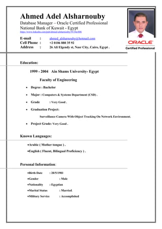 Ahmed Adel Alsharnouby
Database Manager – Oracle Certified Professional
National Bank of Kuwait - Egypt
https://www.linkedin.com/pub/ahmed-alsharnouby/59/34a/b06
E-mail : ahmed_alsharnouby@hotmail.com
Cell Phone : +2 0106 880 35 92
Address : 26 Ali Elgendy st, Nasr City, Cairo, Egypt .
Education:
1999 - 2004 Ain Shams University- Egypt
Faculty of Engineering
• Degree : Bachelor
• Major : Computers & Systems Department (CSD) .
• Grade : Very Good .
• Graduation Project:
Surveillance Camera With Object Tracking On Network Environment.
• Project Grade: Very Good .
Known Languages:
•Arabic ( Mother tongue ) .
•English ( Fluent, Bilingual Proficiency ) .
Personal Information:
•Birth Date : 20/5/1981
•Gender : Male
•Nationality : Egyptian
•Marital Status : Married.
•Military Service : Accomplished
 