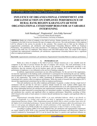 American International Journal of Business Management (AIJBM)
ISSN- 2379-106X, www.aijbm.com Volume 5, Issue 02 (February-2022), PP 43-50
*Corresponding Author: Asih Handayani 1
www.aijbm.com 43 | Page
INFLUENCE OF ORGANIZATIONAL COMMITMENT AND
JOB SATISFACTION ON EMPLOYEE PERFORMANCE OF
RURAL BANK REGION KARANGANYAR WITH
ORGANIZATIONAL CITIZENSHIP BEHAVIOR AS VARIABLE
INTERVENING
Asih Handayani1
, Praptiestrini2
, Aris Eddy Sarwono3
1,3
University Slamet Riyadi Surakarta
2
Faculty of Economics, University of Surakarta
I. PENDAHULUAN
Banks are a form of company in the field of services. Human resources are a very valuable asset for
companies in the field of services because this type of company sells services. The work performance of the
employee will be reflected in the service he provides to the customer. If the performance provided is not
satisfactory, then the customer will not do business again with the company. So it can be seen that the work
performance of employees is very influential on the survival of banking companies
In addition, organizational commitment can also affect performance. For the survival of the organization,
not least the organization in the banking world, commitment is a prerequisite for maintaining the survival, stability,
and development of the organization itself. Employees who are committed to the organization will feel happy to be
part of the organization. The results of Abdul, Syardiansah & Muhammad (2019) stated that organizational
commitment has a positive effect on employee performance. While the results of research from Herningtyas (2017)
showed that organizational commitment has no effect on employee performance.
Then job satisfaction can also affect employee performance. In general, a worker who has a high level of
satisfaction with his job then he will have a positive attitude towards his work. Luthans (2006) argues that
satisfaction is related to employee attitudes toward work, and commitment has to do with organizational level, but
the strong relationship between job satisfaction and organizational commitment has been known for many years.
This makes the author interested in researching these two interrelated variables. According to Sukidi & Farid (2016)
job satisfaction has a positive and significant effect on employee performance. Meanwhile, according to Erline
(2017) based on the results of track analysis it is known that job satisfaction has a negative and significant effect on
performance.
Organizational citizenship behavior (OCB) is an extra individual behavior, which is not directly or
explicitly recognizable in a formal work system, and which is aggregated to improve the effectiveness of
organizational functions (Organ, 1988). Organizations generally believe that to achieve excellence must strive for
the highest level of individual performance, because basically individual performance affects the performance of a
team or work group and ultimately affects the overall performance of the organization. If the company has a
carywan with a high level of OCB will affect the company's performance so that it is better at serving custom
According to Luthans (2006) in his book explained that, job satisfaction and organizational commitment
are clearly related to OCB. OCB is also concerned with organizational performance and effectiveness. Based on
research conducted by Nurnaningsih (2017) it can be known that there is a positive and significant influence on
ABSTRAK: Banks are a form of company in the field of services. Human resources are a very valuable asset for
companies in the field of services because this type of company sells services. The work performance of the employee
will be reflected in the service he provides to the customer. This research aims to find out the influence of
organizational commitment, job satisfaction and Organizational Citizenship Behavior (OCB) on Employee
Performance. The population of this study amounted to 176 employees of Rural Bank Region Karanganyar and the
sample in this study was 122 employees. Data analysis used with SEM analysis tools. The results of the analysis
concluded that organizational commitment, job satisfaction, organizational citizenship behavior have a significant
effect on employee performance.
Keywords: organizational commitment, job satisfaction, Organizational Citizenship Behavior employee performance.
 