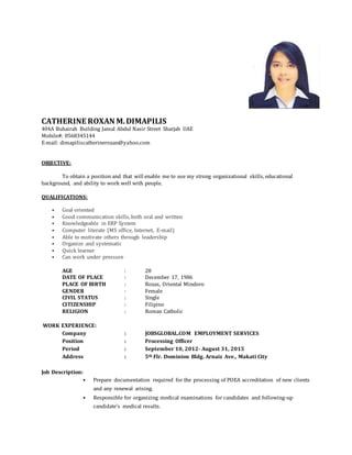 CATHERINE ROXAN M.DIMAPILIS
404A Buhairah Building Jamal Abdul Nasir Street Sharjah UAE
Mobile#: 0568345144
E-mail: dimapiliscatherineroxan@yahoo.com
OBJECTIVE:
To obtain a position and that will enable me to use my strong organizational skills, educational
background, and ability to work well with people.
QUALIFICATIONS:
• Goal oriented
• Good communication skills, both oral and written
• Knowledgeable in ERP System
• Computer literate (MS office, Internet, E-mail)
• Able to motivate others through leadership
• Organize and systematic
• Quick learner
• Can work under pressure
AGE : 28
DATE OF PLACE : December 17, 1986
PLACE OF BIRTH : Roxas, Oriental Mindoro
GENDER : Female
CIVIL STATUS : Single
CITIZENSHIP : Filipino
RELIGION : Roman Catholic
WORK EXPERIENCE:
Company : JOBSGLOBAL.COM EMPLOYMENT SERVICES
Position : Processing Officer
Period : September 10, 2012- August 31, 2015
Address : 5th Flr. Dominion Bldg. Arnaiz Ave., Makati City
Job Description:
• Prepare documentation required for the processing of POEA accreditation of new clients
and any renewal arising.
• Responsible for organizing medical examinations for candidates and following-up
candidate’s medical results.
 