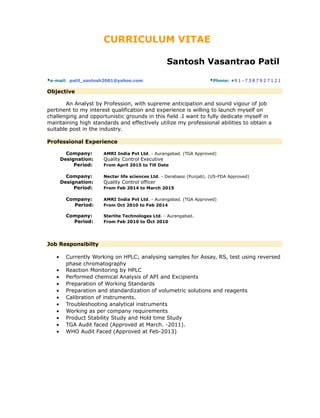 CURRICULUM VITAE
Santosh Vasantrao Patil
*e-mail: patil_santosh2001@yahoo.com *Phone: +9 1 - 7 3 8 7 9 2 7 1 2 1
Objective
An Analyst by Profession, with supreme anticipation and sound vigour of job
pertinent to my interest qualification and experience is willing to launch myself on
challenging and opportunistic grounds in this field .I want to fully dedicate myself in
maintaining high standards and effectively utilize my professional abilities to obtain a
suitable post in the industry.
Professional Experience
Company: AMRI India Pvt Ltd. - Aurangabad. (TGA Approved)
Designation: Quality Control Executive
Period: From April 2015 to Till Date
Company: Nectar life sciences Ltd. - Derabassi (Punjab). (US-FDA Approved)
Designation: Quality Control officer
Period: From Feb 2014 to March 2015
Company: AMRI India Pvt Ltd. - Aurangabad. (TGA Approved)
Period: From Oct 2010 to Feb 2014
Company: Sterlite Technologes Ltd. - Aurangabad.
Period: From Feb 2010 to Oct 2010
Job Responsibilty
• Currently Working on HPLC; analysing samples for Assay, RS, test using reversed
phase chromatography
• Reaction Monitoring by HPLC
• Performed chemical Analysis of API and Excipients
• Preparation of Working Standards
• Preparation and standardization of volumetric solutions and reagents
• Calibration of instruments.
• Troubleshooting analytical instruments
• Working as per company requirements
• Product Stability Study and Hold time Study
• TGA Audit faced (Approved at March. -2011).
• WHO Audit Faced (Approved at Feb-2013)
 
