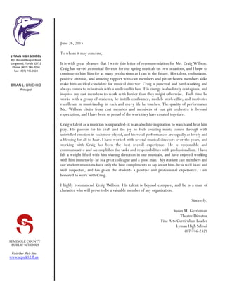 SEMINOLE COUNTY
PUBLIC SCHOOLS
Visit Our Web Site
www.scps.k12.fl.us
June 26, 2015
To whom it may concern,
It is with great pleasure that I write this letter of recommendation for Mr. Craig Willson.
Craig has served as musical director for our spring musicals on two occasions, and I hope to
continue to hire him for as many productions as I can in the future. His talent, enthusiasm,
positive attitude, and amazing rapport with cast members and pit orchestra members alike
make him an ideal candidate for musical director. Craig is punctual and hard-working and
always comes to rehearsals with a smile on his face. His energy is absolutely contagious, and
inspires my cast members to work with harder than they might otherwise. Each time he
works with a group of students, he instills confidence, models work-ethic, and motivates
excellence in musicianship in each and every life he touches. The quality of performance
Mr. Willson elicits from cast member and members of our pit orchestra is beyond
expectation, and I have been so proud of the work they have created together.
Craig’s talent as a musician is unparalled- it is an absolute inspiration to watch and hear him
play. His passion for his craft and the joy he feels creating music comes through with
unbridled emotion in each note played, and his vocal performances are equally as lovely and
a blessing for all to hear. I have worked with several musical directors over the years, and
working with Craig has been the best overall experience. He is responsible and
communicative and accomplishes the tasks and responsibilities with professionalism. I have
felt a weight lifted with him sharing direction in our musicals, and have enjoyed working
with him immensely- he is a great colleague and a good man. My student cast members and
our student musicians have only the best compliments to say about him- he is well liked and
well respected, and has given the students a positive and professional experience. I am
honored to work with Craig.
I highly recommend Craig Willson. His talent is beyond compare, and he is a man of
character who will prove to be a valuable member of any organization.
Sincerely,
Susan M. Gerdeman
Theatre Director
Fine Arts Curriculum Leader
Lyman High School
407-746-2329
LYMAN HIGH SCHOOL
855 Ronald Reagan Road
Longwood, Florida 32751
Phone: (407) 746-2050
Fax: (407) 746-2024
BRIAN L. URICHKO
Principal
 