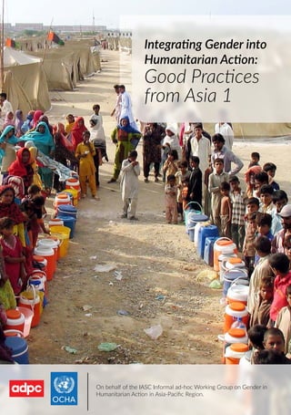 Good Practices from Asia 1 | 1
Integrating Gender into
Humanitarian Action:
Good Practices
from Asia 1
On behalf of the IASC Informal ad-hoc Working Group on Gender in
Humanitarian Action in Asia-Paciﬁc Region.
 