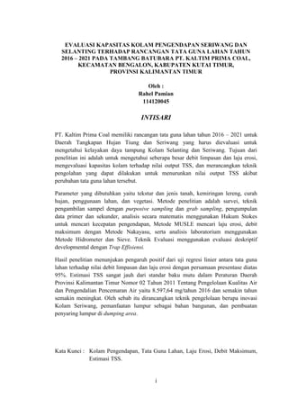 i
EVALUASI KAPASITAS KOLAM PENGENDAPAN SERIWANG DAN
SELANTING TERHADAP RANCANGAN TATA GUNA LAHAN TAHUN
2016 – 2021 PADA TAMBANG BATUBARA PT. KALTIM PRIMA COAL,
KECAMATAN BENGALON, KABUPATEN KUTAI TIMUR,
PROVINSI KALIMANTAN TIMUR
Oleh :
Rahel Pamian
114120045
INTISARI
PT. Kaltim Prima Coal memiliki rancangan tata guna lahan tahun 2016 – 2021 untuk
Daerah Tangkapan Hujan Tiung dan Seriwang yang harus dievaluasi untuk
mengetahui kelayakan daya tampung Kolam Selanting dan Seriwang. Tujuan dari
penelitian ini adalah untuk mengetahui seberapa besar debit limpasan dan laju erosi,
mengevaluasi kapasitas kolam terhadap nilai output TSS, dan merancangkan teknik
pengolahan yang dapat dilakukan untuk menurunkan nilai output TSS akibat
perubahan tata guna lahan tersebut.
Parameter yang dibutuhkan yaitu tekstur dan jenis tanah, kemiringan lereng, curah
hujan, penggunaan lahan, dan vegetasi. Metode penelitian adalah survei, teknik
pengambilan sampel dengan purposive sampling dan grab sampling, pengumpulan
data primer dan sekunder, analisis secara matematis menggunakan Hukum Stokes
untuk mencari kecepatan pengendapan, Metode MUSLE mencari laju erosi, debit
maksimum dengan Metode Nakayasu, serta analisis laboratorium menggunakan
Metode Hidrometer dan Sieve. Teknik Evaluasi menggunakan evaluasi deskriptif
developmental dengan Trap Effisiensi.
Hasil penelitian menunjukan pengaruh positif dari uji regresi linier antara tata guna
lahan terhadap nilai debit limpasan dan laju erosi dengan persamaan presentase diatas
95%. Estimasi TSS sangat jauh dari standar baku mutu dalam Peraturan Daerah
Provinsi Kalimantan Timur Nomor 02 Tahun 2011 Tentang Pengelolaan Kualitas Air
dan Pengendalian Pencemaran Air yaitu 8.597,64 mg/tahun 2016 dan semakin tahun
semakin meningkat. Oleh sebab itu dirancangkan teknik pengelolaan berupa inovasi
Kolam Seriwang, pemanfaatan lumpur sebagai bahan bangunan, dan pembuatan
penyaring lumpur di dumping area.
Kata Kunci : Kolam Pengendapan, Tata Guna Lahan, Laju Erosi, Debit Maksimum,
Estimasi TSS.
 