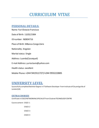 CURRICULUM VITAE
PERSONAL DETAILS:
Name: Yuri Octavio Francisco
Date of Birth: 13/02/1984
ID number: N0804716
Place of Birth: MBanza Congo Zaire
Nationality: Angolan
Marital status: Single
Address: Luanda(Cassequel)
E-mail Address: yurioctavio@yahoo.com
Health status: excellent
Mobile Phone:+244 941911727/+244 993222885
UNIVERSITY LEVEL
Successfullycompleted BachelorDegree inITSoftware Developer FromInstitute of Cityandguildsof
London(UK)
EXTRACOURSES
Certificate inCISCONETWORKINGSPECIALISTfromClocknetTECHNOLOGYCENTRE
Course content: CISCO 1
CISCO 2
CISCO 3
CISCO 4
 