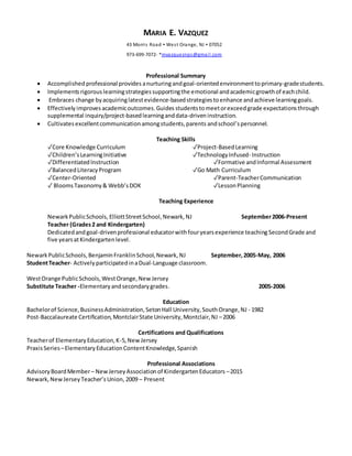 MARIA E. VAZQUEZ
43 Morris Road  West Orange, NJ  07052
973-699-7072- *mvazqueznps@gmail.com
Professional Summary
 Accomplished professional provides anurturingandgoal-orientedenvironmentto primary-gradestudents.
 Implements rigorouslearningstrategiessupportingthe emotional andacademicgrowthof eachchild.
 Embraces change byacquiringlatestevidence-basedstrategiestoenhance andachieve learninggoals.
 Effectively improves academicoutcomes.Guides studentstomeetorexceedgrade expectationsthrough
supplemental inquiry/project-basedlearninganddata-driveninstruction.
 Cultivates excellentcommunicationamongstudents,parents andschool’spersonnel.
Teaching Skills
✓Core Knowledge Curriculum ✓Project-BasedLearning
✓Children’sLearningInitiative ✓TechnologyInfused- Instruction
✓DifferentiatedInstruction ✓Formative andInformal Assessment
✓BalancedLiteracyProgram ✓Go Math Curriculum
✓Center-Oriented ✓Parent-TeacherCommunication
✓ BloomsTaxonomy& Webb’sDOK ✓LessonPlanning
Teaching Experience
NewarkPublicSchools, ElliottStreetSchool,Newark,NJ September2006-Present
Teacher (Grades2 and Kindergarten)
Dedicatedand goal-drivenprofessional educatorwithfouryearsexperience teaching SecondGrade and
five yearsatKindergartenlevel.
NewarkPublicSchools,BenjaminFranklinSchool,Newark, NJ September,2005-May, 2006
StudentTeacher- Actively participatedinaDual-Language classroom.
WestOrange PublicSchools,WestOrange,New Jersey
Substitute Teacher -Elementaryandsecondarygrades. 2005-2006
Education
Bachelorof Science,BusinessAdministration,SetonHall University,SouthOrange,NJ - 1982
Post-Baccalaureate Certification,MontclairState University,Montclair,NJ –2006
Certifications and Qualifications
Teacherof ElementaryEducation,K-5,NewJersey
PraxisSeries–ElementaryEducationContentKnowledge,Spanish
Professional Associations
AdvisoryBoardMember– NewJerseyAssociationof KindergartenEducators –2015
Newark,NewJerseyTeacher’sUnion, 2009 – Present
 