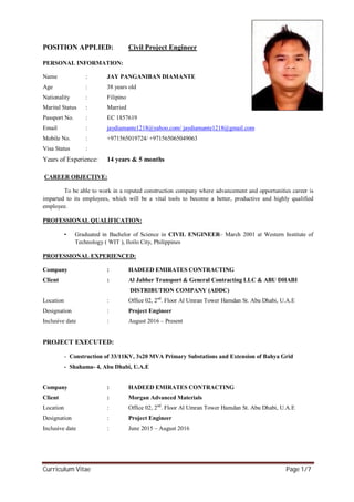 Curriculum Vitae Page 1/7
POSITION APPLIED: Civil Project Engineer
PERSONAL INFORMATION:
Name : JAY PANGANIBAN DIAMANTE
Age : 38 years old
Nationality : Filipino
Marital Status : Married
Passport No. : EC 1857619
Email : jaydiamante1218@yahoo.com/ jaydiamante1218@gmail.com
Mobile No. : +971565019724/ +971565065049063
Visa Status :
Years of Experience: 14 years & 5 months
CAREER OBJECTIVE:
To be able to work in a reputed construction company where advancement and opportunities career is
imparted to its employees, which will be a vital tools to become a better, productive and highly qualified
employee.
PROFESSIONAL QUALIFICATION:
• Graduated in Bachelor of Science in CIVIL ENGINEER– March 2001 at Western Institute of
Technology ( WIT ), Iloilo City, Philippines
PROFESSIONAL EXPERIENCED:
Company : HADEED EMIRATES CONTRACTING
Client : Al Jabber Transport & General Contracting LLC & ABU DHABI
DISTRIBUTION COMPANY (ADDC)
Location : Office 02, 2nd
. Floor Al Umran Tower Hamdan St. Abu Dhabi, U.A.E
Designation : Project Engineer
Inclusive date : August 2016 – Present
PROJECT EXECUTED:
- Construction of 33/11KV, 3x20 MVA Primary Substations and Extension of Bahya Grid
- Shahama- 4, Abu Dhabi, U.A.E
Company : HADEED EMIRATES CONTRACTING
Client : Morgan Advanced Materials
Location : Office 02, 2nd
. Floor Al Umran Tower Hamdan St. Abu Dhabi, U.A.E
Designation : Project Engineer
Inclusive date : June 2015 – August 2016
 