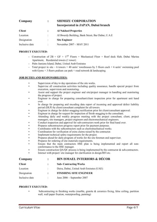 Curriculum Vitae Page 4/7
Company : SHIMIZU CORPORATION
Incorporated in JAPAN, Dubai branch
Client : Al Nakheel Properties
Location : Al Bwardy Building, Bank Street, Bur Dubai, U.A.E
Designation : Site Engineer
Inclusive date : November 2007 – MAY 2011
PROJECT EXECUTED:
- Construction of 2B + GF + 17th
Floors + Mechanical Floor + Roof deck Slab, Dubai Marina
Apartment, Residential towers (1 tower)
- Palm Jumiera Island, Dubai, United Arab Emirates
- Total project in site – 6 towers + 40 units’ townhouses by 3 floors each + 6 units’ swimming pool
with Gyms + 3 floors podium car park + road network & landscaping.
JOB DUTIES AND RESPONSIBILITIES:
• Supervision of day to day operations of the site works.
• Supervise all construction activities including quality assurance, handle special project from
execution, supervision and monitoring.
• Assist and support the project engineer and site/project manager in handling and monitoring
the progress of project.
• Engineer in charge for preparing consultant/client inspection prior for apartment unit hand
over.
• In charge for preparing and encoding data report of incoming and approved defect liability
period (DLP) by client/consultant complaint for all towers.
• Engineer in charge for defect snagging rectification prior for client/consultant approval.
• Engineer in charge for request for inspection of finish snagging to the consultant.
• Attending daily and weekly progress meeting with the project consultant, client, project
managers, site managers, project engineers and electromechanical engineers.
• Conduct inspection and approval for sub-contractors work prior for final hand over.
• Prepares subcontractors progress report prior for payment purposes.
• Coordinates with the subcontractors such as electromechanical works.
• Coordination for verification of extra claims raised by the contractor.
• Implement technical safety requirements for the project.
• Prepares ahead for daily program of works for the site foremen and supervisor.
• Prepares for ordering of site materials requirements.
• Ensure that the main contractors HSE plan is being implemented and report all non-
conformance to the HSE manager.
• Ensure construction QA/QC process is being implemented by the contractor & sub-contractors.
• Interact with project/ site manager for clarification in design/RFI etc.
Company : BIN ISMAEL INTERIORS & DÉCOR
Client : Sub- Contracting Works
Location : Deira, Dubai, United Arab Emirates (UAE)
Designation : FINISHING SITE ENGINEER
Inclusive date : June 2006 – September 2007
PROJECT EXECUTED:
• Subcontracting in finishing works (marble, granite & ceramics fixing, false ceiling, partition
wall, wall paper fixation, waterproofing, painting)
 