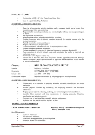 Curriculum Vitae Page 6/7
PROJECT EXECUTED:
• Construction of BM + GF + 6st Floors Grand Dame Hotel
• Luna St. Lapaz, Iloilo City, Philippines
JOB DUTIES AND RESPONSIBILITIES:
• Supervise all construction activities including quality assurance, handle special project from
execution, supervision and monitoring.
• Responsible for scheduling, conducting and coordinating the technical and management aspect
of project.
• Site supervision and execution.
• Responsible for making monthly progress billing certificate.
• Conduct inspection with the project consultant approval for monthly progress prior for
payment assessment.
• Actively monitor for environment hazard.
• Prepares subcontractors progress report.
• Coordinates with the subcontractors such as electromechanical works.
• Prepares manpower allocation daily report.
• Prepares ahead weekly programs for resources ( manpower, equipment & materials)
• Plans execution of all civil related works and coordinates the works to electrical and
mechanical groups.
• Monitors the actual physical work at site..
• Ensures that all the works done are in accordance with the approved construction drawings,
contract documents , project specification and all applicable standards whether local or national
or international standards.
Company : KRIS DB CONSTRUCTION & SUPPLY
Location : Iloilo City, Philippines
Designation : ESTIMATOR /COST ENGINEER
Inclusive date : June 2001 – MAY 2002
Estimator Job Purpose : Prepares cost estimates by analysing proposals and requirements
JOB DUTIES AND RESPONSIBILITIES:
• Prepares work to be estimated by gathering proposals, blueprints, specifications and related
documents.
• Presents prepared estimates by assembling and displaying numerical and descriptive
information.
• Prepares special report by collecting, analysing, and summarizing information and trends.
• Identifies labor, materials and time requirements by studying proposals, blueprints,
specification, and related documents.
• Computes cost by analysing labor, materials and time requirements.
• Maintains cost data base by entering and back up data.
TRAINING/ SEMINAR ATTENDED:
1. BASIC FIREFIGTHING & FIRST AID August 22, 2016 (by Tatweer Industrial Inspection
Services, Abu Dhabi, UAE)
List of Competencies
• Overview of first aid.
• The principles of first aid.
• How to use proper application of fire extinguisher.
• Important parts of fire extinguisher.
 