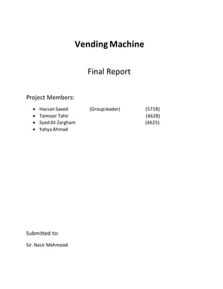 Vending Machine
Final Report
Project Members:
 Hassan Saeed (Group leader) (5718)
 Taimoor Tahir (4628)
 Syed Ali Zargham (4625)
 Yahya Ahmad
Submitted to:
Sir. Nasir Mehmood
 