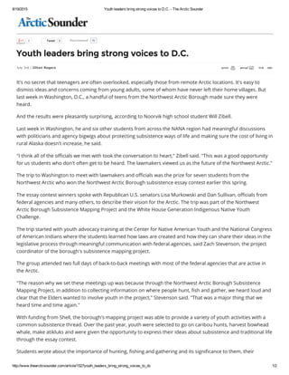 8/19/2015 Youth leaders bring strong voices to D.C. ­ The Arctic Sounder
http://www.thearcticsounder.com/article/1527youth_leaders_bring_strong_voices_to_dc 1/2
  Tweet 5
  0 81Recommend
Youth leaders bring strong voices to D.C.
July 3rd | Jillian Rogers
       
It's no secret that teenagers are often overlooked, especially those from remote Arctic locations. It's easy to
dismiss ideas and concerns coming from young adults, some of whom have never left their home villages. But
last week in Washington, D.C., a handful of teens from the Northwest Arctic Borough made sure they were
heard.
And the results were pleasantly surprising, according to Noorvik high school student Will Zibell.
Last week in Washington, he and six other students from across the NANA region had meaningful discussions
with politicians and agency bigwigs about protecting subsistence ways of life and making sure the cost of living in
rural Alaska doesn't increase, he said.
"I think all of the officials we met with took the conversation to heart," Zibell said. "This was a good opportunity
for us students who don't often get to be heard. The lawmakers viewed us as the future of the Northwest Arctic."
The trip to Washington to meet with lawmakers and officials was the prize for seven students from the
Northwest Arctic who won the Northwest Arctic Borough subsistence essay contest earlier this spring.
The essay contest winners spoke with Republican U.S. senators Lisa Murkowski and Dan Sullivan, officials from
federal agencies and many others, to describe their vision for the Arctic. The trip was part of the Northwest
Arctic Borough Subsistence Mapping Project and the White House Generation Indigenous Native Youth
Challenge.
The trip started with youth advocacy training at the Center for Native American Youth and the National Congress
of American Indians where the students learned how laws are created and how they can share their ideas in the
legislative process through meaningful communication with federal agencies, said Zach Stevenson, the project
coordinator of the borough's subsistence mapping project.
The group attended two full days of back-to-back meetings with most of the federal agencies that are active in
the Arctic.
"The reason why we set these meetings up was because through the Northwest Arctic Borough Subsistence
Mapping Project, in addition to collecting information on where people hunt, fish and gather, we heard loud and
clear that the Elders wanted to involve youth in the project," Stevenson said. "That was a major thing that we
heard time and time again."
With funding from Shell, the borough's mapping project was able to provide a variety of youth activities with a
common subsistence thread. Over the past year, youth were selected to go on caribou hunts, harvest bowhead
whale, make atikluks and were given the opportunity to express their ideas about subsistence and traditional life
through the essay contest.
Students wrote about the importance of hunting, fishing and gathering and its significance to them, their
 