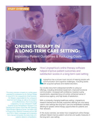 How Lingraphica’s online therapy software
helped improve patient outcomes and
satisfaction scores in a long-term care setting
L
ingraphica has a proven track record of helping people with
communication and cognitive challenges, including adults
with acquired aphasia and related disorders.
Our studies document widespread benefits to using our
offerings, including diminished impairment, improved functional
communication, increased self-confidence, lowered cueing
requirements, expanded locus of control, enhanced sense of
autonomous agency, and high levels of satisfaction.
With a constantly changing healthcare setting, Lingraphica’s
research-backed and clinically supported offerings are now being
used in new settings like long-term care and rehabilitation facilities,
allowing for greater online therapy opportunities for patients and
their clinicians.
In this study overview, we review how Lingraphica’s online therapy
software helped improve patient outcomes and quality measures in
the long-term care setting.
ONLINE THERAPY IN
A LONG-TERM CARE SETTING:
Improving Patient Outcomes & Reducing Costs
STUDY OVERVIEW
The study overview is based on a white paper
prepared for publication by Dr. Richard Steele
in June 2016. As Lingraphica’s Chief Scientist,
Dr. Steele is responsible for the company’s
treatment technology as well as the research
on its effectiveness. Prior to founding
Lingraphica, he was a Research Health
Scientist at the Rehabilitation Research and
Development Center of the Palo Alto Veterans
Administration Medical Center. He holds a BS
in Physics from Stanford University and an MA
and PhD in Slavic Languages and Linguistics
from Harvard University. He holds three U.S.
patents related to rehabilitation.
 