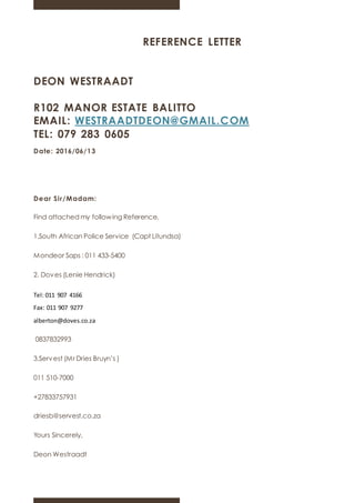 REFERENCE LETTER
DEON WESTRAADT
R102 MANOR ESTATE BALITTO
EMAIL: WESTRAADTDEON@GMAIL.COM
TEL: 079 283 0605
Date: 2016/06/13
Dear Sir/Madam:
Find attached my following Reference.
1.South African Police Service (Capt Litundsa)
Mondeor Saps : 011 433-5400
2. Doves (Lenie Hendrick)
Tel: 011 907 4166
Fax: 011 907 9277
alberton@doves.co.za
0837832993
3.Servest (Mr Dries Bruyn’s )
011 510-7000
+27833757931
driesb@servest.co.za
Yours Sincerely,
Deon Westraadt
 