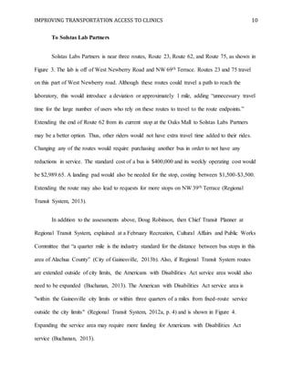 IMPROVING TRANSPORTATION ACCESS TO CLINICS 10
To Solstas Lab Partners
Solstas Labs Partners is near three routes, Route 23, Route 62, and Route 75, as shown in
Figure 3. The lab is off of West Newberry Road and NW 69th Terrace. Routes 23 and 75 travel
on this part of West Newberry road. Although these routes could travel a path to reach the
laboratory, this would introduce a deviation or approximately 1 mile, adding “unnecessary travel
time for the large number of users who rely on these routes to travel to the route endpoints.”
Extending the end of Route 62 from its current stop at the Oaks Mall to Solstas Labs Partners
may be a better option. Thus, other riders would not have extra travel time added to their rides.
Changing any of the routes would require purchasing another bus in order to not have any
reductions in service. The standard cost of a bus is $400,000 and its weekly operating cost would
be $2,989.65. A landing pad would also be needed for the stop, costing between $1,500-$3,500.
Extending the route may also lead to requests for more stops on NW 39th Terrace (Regional
Transit System, 2013).
In addition to the assessments above, Doug Robinson, then Chief Transit Planner at
Regional Transit System, explained at a February Recreation, Cultural Affairs and Public Works
Committee that “a quarter mile is the industry standard for the distance between bus stops in this
area of Alachua County” (City of Gainesville, 2013b). Also, if Regional Transit System routes
are extended outside of city limits, the Americans with Disabilities Act service area would also
need to be expanded (Buchanan, 2013). The American with Disabilities Act service area is
"within the Gainesville city limits or within three quarters of a miles from fixed-route service
outside the city limits" (Regional Transit System, 2012a, p. 4) and is shown in Figure 4.
Expanding the service area may require more funding for Americans with Disabilities Act
service (Buchanan, 2013).
 
