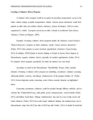 IMPROVING TRANSPORTATION ACCESS TO CLINICS 11
Creating a Volunteer Driver Program
A volunteer driver program would be an option for providing transportation access to the
clinics without relying on public transportation vehicles. Instead, private individuals would drive
patients in either their own vehicles (Sterns, Antenucci, Nelson, & Glasgow, 2003) or a host
organization’s vehicle. A program can be run on either a formal or an informal basis (Sterns,
Antenucci, Nelson, & Glasgow, 2003).
Examples of existing volunteer driver programs include the American Cancer Society’s
“Road to Recovery,” program, in which volunteers, mostly “cancer survivors themselves”
(Fisher, 2013), drive patients to cancer treatment appointments (American Cancer Society,
2012). In addition, FISH (Friends in Service Helping or Friends in Service Here) chapters in
Massachusetts organize volunteer drivers, especially for medical appointments (Fisher, 2013).
No volunteer driver programs specifically for safety net medical care were found.
According to a brief by the Massachusetts’ MassMobility Project, “[t]he essential
elements of running a volunteer driver program are scheduling, recruitment, volunteer screening,
addressing liability concerns, and mileage reimbursement (if the program includes it)” (Fisher,
2013). Several important points concerning some of these essential elements are highlighted
below.
Concerning recruitment, volunteers could be recruited through different methods, such as
websites like VolunteerMatch.org, radio public service announcements, word-of-mouth (Fisher,
2013), and bulletin board flyers. Mileage reimbursement may also be a way to help recruit and
retain volunteers (Fisher, 2013) but would require additional funding; the reimbursement rate in
Massachusetts range from $0.22 per mile to $0.55 per mile (Fisher, 2013). It should be noted that
 