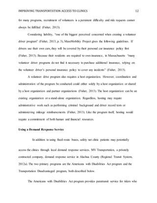 IMPROVING TRANSPORTATION ACCESS TO CLINICS 12
for many programs, recruitment of volunteers is a persistent difficulty and ride requests cannot
always be fulfilled (Fisher, 2013).
Considering liability, “one of the biggest perceived concerned when creating a volunteer
driver program” (Fisher, 2013, p. 3), MassMobility Project gives the following guidelines. If
drivers use their own cars, they will be covered by their personal car insurance policy first
(Fisher, 2013). Because their residents are required to own insurance, in Massachusetts “many
volunteer driver programs do not find it necessary to purchase additional insurance, relying on
the volunteer driver’s personal insurance policy to cover any incidents” (Fisher, 2013).
A volunteer drive program also requires a host organization. However, coordination and
administration of the program be conducted could either solely by a host organization or shared
by a host organization and partner organizations (Fisher, 2013). The host organization can be an
existing organization or a stand-alone organization. Regardless, hosting may require
administrative work such as performing criminal background and driver record tests or
administering mileage reimbursements (Fisher, 2013). Like the program itself, hosting would
require a commitment of both human and financial resources.
Using a Demand Response Service
In addition to using fixed-route buses, safety net clinic patients may potentially
access the clinics through local demand response services. MV Transportation, a privately
contracted company, demand response service in Alachua County (Regional Transit System,
2012a). The two primary programs are the Americans with Disabilities Act program and the
Transportation Disadvantaged program, both described below.
The Americans with Disabilities Act program provides paratransit service for riders who
 