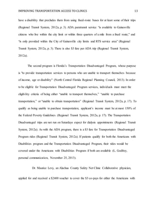 IMPROVING TRANSPORTATION ACCESS TO CLINICS 13
have a disability that precludes them from using fixed-route buses for at least some of their trips
(Regional Transit System, 2012a, p. 3). ADA paratransit service “is available to Gainesville
citizens who live within the city limit or within three quarters of a mile from a fixed route,” and
“is only provided within the City of Gainesville city limits and RTS service area” (Regional
Transit System, 2012a, p. 3). There is also $3 fare per ADA trip (Regional Transit System,
2012a).
The second program is Florida’s Transportation Disadvantaged Program, whose purpose
is "to provide transportation services to persons who are unable to transport themselves because
of income, age or disability" (North Central Florida Regional Planning Council, 2013). In order
to be eligible for Transportation Disadvantaged Program services, individuals must meet the
eligibility criteria of being either “unable to transport themselves,” “unable to purchase
transportation,” or “unable to obtain transportation” (Regional Transit System, 2012a, p. 17). To
qualify as being unable to purchase transportation, applicant’s income must be at most 150% of
the Federal Poverty Guidelines (Regional Transit System, 2012a, p. 17). The Transportation
Disadvantaged trips are not run on Saturdays expect for dialysis appointments (Regional Transit
System, 2012a). As with the ADA program, there is a $3 fare for Transportation Disadvantaged
Program rides (Regional Transit System, 2012a). If patients qualify for both the Americans with
Disabilities program and the Transportation Disadvantaged Program, their rides would be
covered under the Americans with Disabilities Program if both are available (L. Godfrey,
personal communication, November 25, 2013).
Dr. Maurice Levy, an Alachua County Safety Net Clinic Collaborative physician,
applied for and received a $2400 voucher to cover the $3 co-pays for either the Americans with
 