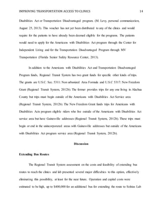 IMPROVING TRANSPORTATION ACCESS TO CLINICS 14
Disabilities Act or Transportation Disadvantaged program. (M. Levy, personal communication,
August 25, 2013). This voucher has not yet been distributed to any of the clinics and would
require for the patients to have already been deemed eligible for the programs. The patients
would need to apply for the Americans with Disabilities Act program through the Center for
Independent Living and for the Transportation Disadvantaged Program through MV
Transportation (Florida Senior Safety Resource Center, 2013).
In addition to the Americans with Disabilities Act and Transportation Disadvantaged
Program funds, Regional Transit System has two grant funds for specific other kinds of trips.
The grants are U.S.C. Sec. 5311: Non urbanized Area Formula and U.S.C 5317: New Freedom
Grant (Regional Transit System, 2012b). The former provides trips for any one living in Alachua
County but trips must begin outside of the Americans with Disabilities Act Service area
(Regional Transit System, 2012b). The New Freedom Grant funds trips for Americans with
Disabilities Acts program eligible riders who live outside of the Americans with Disabilities Act
service area but have Gainesville addresses (Regional Transit System, 2012b). These trips must
begin or end in the unincorporated areas with Gainesville addresses but outside of the Americans
with Disabilities Act program service area (Regional Transit System, 2012b).
Discussion
Extending Bus Routes
The Regional Transit System assessment on the costs and feasibility of extending bus
routes to reach the clinics and lab presented several major difficulties to this option, effectively
eliminating this possibility, at least for the near future. Operation and capital costs were
estimated to be high, up to $400,000 for an additional bus for extending the route to Solstas Lab
 