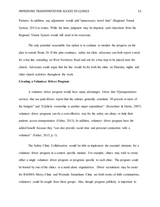 IMPROVING TRANSPORTATION ACCESS TO CLINICS 15
Partners. In addition, any adjustment would add “unnecessary travel time” (Regional Transit
System, 2013) to routes. While the latter judgment may be disputed, such objections from the
Regional Transit System would still need to be overcome.
The only potential reasonable bus option is to continue to monitor the progress on the
plan to extend Route 26. If this plan continues, safety net clinic advocates can both report a need
for a bus line extending on West Newberry Road and ask for a bus stop to be placed near the
church. Advocates could argue that the line would be for both the clinic on Thursday nights and
other church activities throughout the week.
Creating a Volunteer Driver Program
A volunteer driver program would have many advantages. Given that “[t]ransportation
services that use paid drivers report that the salaries generally constitute 50 percent or more of
the budgets” and “[v]ehicle ownership is another major expenditure” (Kerschner & Harris, 2007)
volunteer driver programs can be a cost-effective way for the safety net clinics to help their
patients access transportation (Fisher, 2013). In addition, volunteer driver program have the
added benefit because they “can also provide social time and personal connection with a
volunteer” (Fisher, 2013, p. 1).
The Safety Clinic Collaborative would be able to implement the essential elements for a
volunteer driver program in a context specific manner. For example, clinics may wish to create
either a single volunteer driver program or programs specific to each clinic. The program could
be hosted by one of the clinics or a stand-alone organization. Driver recruitment may be easier
for RAHMA Mercy Clinic and Westside Samaritans Clinic are both works of faith communities,
volunteers could be sought from these groups. Also, though program publicity is important to
 