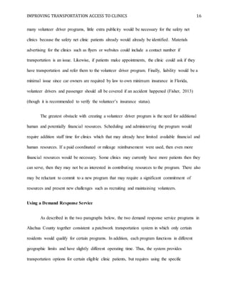 IMPROVING TRANSPORTATION ACCESS TO CLINICS 16
many volunteer driver programs, little extra publicity would be necessary for the safety net
clinics because the safety net clinic patients already would already be identified. Materials
advertising for the clinics such as flyers or websites could include a contact number if
transportation is an issue. Likewise, if patients make appointments, the clinic could ask if they
have transportation and refer them to the volunteer driver program. Finally, liability would be a
minimal issue since car owners are required by law to own minimum insurance in Florida,
volunteer drivers and passenger should all be covered if an accident happened (Fisher, 2013)
(though it is recommended to verify the volunteer’s insurance status).
The greatest obstacle with creating a volunteer driver program is the need for additional
human and potentially financial resources. Scheduling and administering the program would
require addition staff time for clinics which that may already have limited available financial and
human resources. If a paid coordinated or mileage reimbursement were used, then even more
financial resources would be necessary. Some clinics may currently have more patients then they
can serve, then they may not be as interested in contributing resources to the program. There also
may be reluctant to commit to a new program that may require a significant commitment of
resources and present new challenges such as recruiting and maintaining volunteers.
Using a Demand Response Service
As described in the two paragraphs below, the two demand response service programs in
Alachua County together consistent a patchwork transportation system in which only certain
residents would qualify for certain programs. In addition, each program functions in different
geographic limits and have slightly different operating time. Thus, the system provides
transportation options for certain eligible clinic patients, but requires using the specific
 