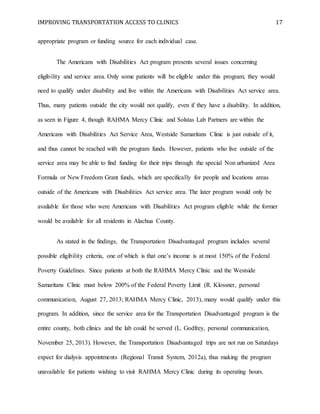 IMPROVING TRANSPORTATION ACCESS TO CLINICS 17
appropriate program or funding source for each individual case.
The Americans with Disabilities Act program presents several issues concerning
eligibility and service area. Only some patients will be eligible under this program; they would
need to qualify under disability and live within the Americans with Disabilities Act service area.
Thus, many patients outside the city would not qualify, even if they have a disability. In addition,
as seen in Figure 4, though RAHMA Mercy Clinic and Solstas Lab Partners are within the
Americans with Disabilities Act Service Area, Westside Samaritans Clinic is just outside of it,
and thus cannot be reached with the program funds. However, patients who live outside of the
service area may be able to find funding for their trips through the special Non urbanized Area
Formula or New Freedom Grant funds, which are specifically for people and locations areas
outside of the Americans with Disabilities Act service area. The later program would only be
available for those who were Americans with Disabilities Act program eligible while the former
would be available for all residents in Alachua County.
As stated in the findings, the Transportation Disadvantaged program includes several
possible eligibility criteria, one of which is that one’s income is at most 150% of the Federal
Poverty Guidelines. Since patients at both the RAHMA Mercy Clinic and the Westside
Samaritans Clinic must below 200% of the Federal Poverty Limit (R. Klossner, personal
communication, August 27, 2013; RAHMA Mercy Clinic, 2013), many would qualify under this
program. In addition, since the service area for the Transportation Disadvantaged program is the
entire county, both clinics and the lab could be served (L. Godfrey, personal communication,
November 25, 2013). However, the Transportation Disadvantaged trips are not run on Saturdays
expect for dialysis appointments (Regional Transit System, 2012a), thus making the program
unavailable for patients wishing to visit RAHMA Mercy Clinic during its operating hours.
 