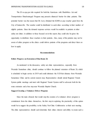 IMPROVING TRANSPORTATION ACCESS TO CLINICS 18
The $3 co-pay per ride required for both the Americans with Disabilities Act and
Transportation Disadvantaged Program may present a financial barrier for clinic patients. This
potential barrier was the reason that Dr. Levy obtained the $2400 co-pay voucher grant from the
City of Gainesville. The voucher could be distributed to each clinic according to their number of
eligible patients. Since the demand response services would be available to patients at other
safety net clinics in addition to those focused on in this report, they could also be given the
opportunity to distribute these vouchers to their patients. Also, many of the patients may not be
aware of either program so the clinics could inform patients of the programs and direct them on
how to apply.
Recommendations
Follow Progress on Extension of Bus Route 26
As mentioned in the discussion, safety net clinic representatives, especially from
Westside Samaritans clinic, should continue to follow the planned extension of Route 26, which
is scheduled to begin service in 2019 and could eliminate the 5120 feet distance from Westside
Samaritans Clinic and its current nearest stop. Representative should attend Regional Transit
System public meetings and meet with Regional Transit System staff to advocate both for the
route extension and a bus stop near Westside Baptist Church.
Suggest Creating a Volunteer Driver Program
Since the main obstacle that would stop the creation of a volunteer driver program is
commitment from the clinics themselves, the first stop in exploring the practicality of this option
would be to suggest the possibility to the Safety Net Clinic Collaborative at their next meeting.
The clinic representatives should each determine their clinics interest and ability to create such a
 