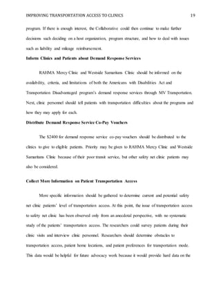 IMPROVING TRANSPORTATION ACCESS TO CLINICS 19
program. If there is enough interest, the Collaborative could then continue to make further
decisions such deciding on a host organization, program structure, and how to deal with issues
such as liability and mileage reimbursement.
Inform Clinics and Patients about Demand Response Services
RAHMA Mercy Clinic and Westside Samaritans Clinic should be informed on the
availability, criteria, and limitations of both the Americans with Disabilities Act and
Transportation Disadvantaged program’s demand response services through MV Transportation.
Next, clinic personnel should tell patients with transportation difficulties about the programs and
how they may apply for each.
Distribute Demand Response Service Co-Pay Vouchers
The $2400 for demand response service co-pay vouchers should be distributed to the
clinics to give to eligible patients. Priority may be given to RAHMA Mercy Clinic and Westside
Samaritans Clinic because of their poor transit service, but other safety net clinic patients may
also be considered.
Collect More Information on Patient Transportation Access
More specific information should be gathered to determine current and potential safety
net clinic patients’ level of transportation access. At this point, the issue of transportation access
to safety net clinic has been observed only from an anecdotal perspective, with no systematic
study of the patients’ transportation access. The researchers could survey patients during their
clinic visits and interview clinic personnel. Researchers should determine obstacles to
transportation access, patient home locations, and patient preferences for transportation mode.
This data would be helpful for future advocacy work because it would provide hard data on the
 