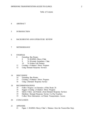 IMPROVING TRANSPORTATION ACCESS TO CLINICS 2
Table of Contents
4 ABSTRACT
5 INTRODUCTION
6 BACKGROUND AND LITERATURE REVIEW
7 METHODOLOGY
8 FINDINGS
8 Extending Bus Routes
8 To RAHMA Mercy Clinic
9 To Westside Samaritans Clinic
10 To Solstas Lab Partners
11 Creating a Volunteer Driver Program
12 Using Demand Response Services
14 DISCUSSION
14 Extending Bus Routes
15 Creating a Volunteer Driver Program
16 Using a Demand Response Service
18 RECOMMENDATIONS
18 Follow Progress on Extension of Bus Route 26
18 Suggest Creating a Volunteer Driver Program
19 Inform Clinics and Patients about Demand Response Services
19 Distribute Demand Response Service Co-Pay Vouchers
19 Collect More Information on Patient Transportation Access
20 CONCLUSION
21 APPENDIX
21 Figure 1. RAHMA Mercy Clinic’s Distance from the Nearest Bus Stop.
 