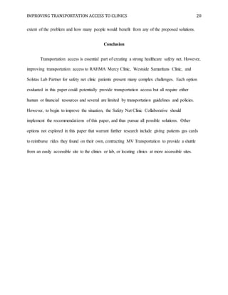 IMPROVING TRANSPORTATION ACCESS TO CLINICS 20
extent of the problem and how many people would benefit from any of the proposed solutions.
Conclusion
Transportation access is essential part of creating a strong healthcare safety net. However,
improving transportation access to RAHMA Mercy Clinic, Westside Samaritans Clinic, and
Solstas Lab Partner for safety net clinic patients present many complex challenges. Each option
evaluated in this paper could potentially provide transportation access but all require either
human or financial resources and several are limited by transportation guidelines and policies.
However, to begin to improve the situation, the Safety Net Clinic Collaborative should
implement the recommendations of this paper, and thus pursue all possible solutions. Other
options not explored in this paper that warrant further research include giving patients gas cards
to reimburse rides they found on their own, contracting MV Transportation to provide a shuttle
from an easily accessible site to the clinics or lab, or locating clinics at more accessible sites.
 