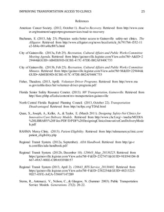 IMPROVING TRANSPORTATION ACCESS TO CLINICS 25
References
American Cancer Society. (2012, October 1). Road to Recovery. Retrieved from http://www.canc
er.org/treatment/supportprogramsservices/road-to-recovery
Buchanan, E. (2013, July 23). Physician seeks better access to Gainesville safety-net clinics. The
Alligator. Retrieved from http://www.alligator.org/news/local/article_0c7917b6-f352-11
e2-b84e-001a4bcf887a.html
City of Gainesville. (2013a, Feb 25). Recreation, Cultural Affairs and Public Works Committee
Meeting Agenda. Retrieved from https://gainesville.legistar.com/View.ashx?M=A&ID=2
29444&GUID=AB4EB38D-ECBE-417C-87DE-B82AF840C753
City of Gainesville. (2013b, Feb 25). Recreation, Cultural Affairs and Public Works Committee
Minutes. Retrieved from https://gainesville.legistar.com/View.ashx?M=M&ID=229444&
GUID=AB4EB38D-ECBE-417C-87DE-B82AF840C753
Fisher, Theadora. (2013, April). Volunteer Driver Programs. Retrieved from http://www.ma
ss.gov/eohhs/docs/hst/volunteer-driver-programs.pdf
Florida Senior Safety Resource Ceneter. (2013). MV Transportation, Gainesville. Retrieved from
http://fssrc.phhp.ufl.edu/content/mv-transportation-gainesville
North Central Florida Regional Planning Council. (2013, October 22). Transportation
Disadvantaged. Retrieved from http://ncfrpc.org/TD/td.html
Quan, X., Joseph, A., Keller, A., & Taylor, E. (March 2011). Designing Safety-Net Clinics for
Innovative Care Delivery Models. Retrieved from http://www.chcf.org/~/media/MEDIA
%20LIBRARY%20Files/PDF/D/PDF%20DesigningClinicsInnovativeCareDeliveryMode
ls.pdf
RAHMA Mercy Clinic. (2013). Patient Eligibility. Retrieved from http://rahmamercyclinic.com/
patient_eligibility.php
Regional Transit System. (2012a, September). ADA Handbook. Retrieved from http://go-r
ts.com/files/ada-handbook.pdf
Regional Transit System. (2012b, December 10). 120643_Map_20130225. Retrieved from
https://gainesville.legistar.com/View.ashx?M=F&ID=2327471&GUID=9EE941D4-B
667-49A7-80EE-CB9A93F0B157
Regional Transit System (2013, April 2). 120643_RTS Service_20130402. Retrieved from
https://gainesville.legistar.com/View.ashx?M=F&ID=2382254&GUID=48213225-
9EE7-43FE-A42A-5586871472B9
Sterns, R., Antenucci, V., Nelson, C., & Glasgow, N. (Summer 2003). Public Transportation
Service Models. Generations. 27(2). 20-22.
 