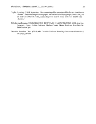 IMPROVING TRANSPORTATION ACCESS TO CLINICS 26
Taylor, Lyndsey. (2013, September 26). Access to public transit could influence health care
choices. Community Impact Newspaper. Retrieved from http://impactnews.com/aus
tin-metro/northwest-austin/access-to-public-transit-could-influence-health-care
-choices/
U. S. Census Bureau. (2013). SELECTED ECONOMIC CHARACTERISTICS 2012 American
Community Survey 1-Year Estimates Alachua County, Florida. Retrieved from http://fact
finder2.census.gov
Westside Samaritan Clinic. (2013). Our Location. Retrieved from http://www.samaritansclinic.c
om/?page_id=311
 