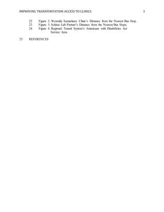 IMPROVING TRANSPORTATION ACCESS TO CLINICS 3
22 Figure 2. Westside Samaritans Clinic’s Distance from the Nearest Bus Stop.
23 Figure 3. Solstas Lab Partner’s Distance from the Nearest Bus Stops.
24 Figure 4. Regional Transit System’s Americans with Disabilities Act
Service Area
25 REFERENCES
 