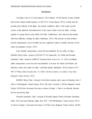 IMPROVING TRANSPORTATION ACCESS TO CLINICS 5
Introduction
According to the U.S. Census Bureau’s 2012 estimate, 43,420 Alachua County residents
did not have medical health insurance in 2012 (U.S. Census Bureau, 2013). To help meet the
pressing need reflected in this figure, free primary healthcare clinics in the county provide
services to the uninsured and underserved. In the course of their work, the clinics, working
together in a group known as the Safety Net Clinic Collaborative, have observed that patients
often have difficulty reaching the clinics (Buchanan, 2013). This presents an acute problem
because transportation access to health care has a significant impact on health outcomes for the
safety net population (Taylor, 2013).
Lack of public transportation access has been identified for two safety set clinics,
RAHMA Mercy Clinic, located at 5220 SW 13th St. Gainesville, FL 32608; and Westside
Samaritans Clinic, located at 10000 W. Newberry Road, Gainesville, FL 32606. In addition,
public transportation access has also been identified as an issue for Solstas Lab Partners, the
laboratory where most safety net clinics send their patients (Buchanan, 2013), located at 6717
NW 11th Place, Suite B, Gainesville, FL 32605. All three locations are outside of city limits
(Regional Transit System, 2013).
RAHMA Mercy Clinic in housed in the Hoda Academy and is open on Saturdays from 9
AM to 1 PM (Regional Transit System, 2013). The clinic is located 1,238 feet (Regional Transit
System, 2012b) from the nearest bus stop, as shown in Figure 1. There is no sidewalk between
the bus stop and the clinic.
Westside Samaritans Clinic is housed in Westside Baptist Church (Westside Samaritans
Clinic, 2013) and open Thursday nights from 5:00 – 8:30 PM (Regional Transit System, 2013).
As shown in Figure 2, the nearest bus stop is 5,120 feet away (Regional Transit System, 2012b).
 